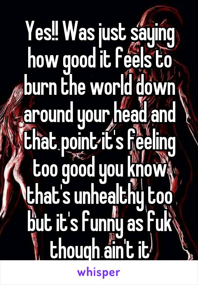 Yes!! Was just saying how good it feels to burn the world down around your head and that point it's feeling too good you know that's unhealthy too but it's funny as fuk though ain't it