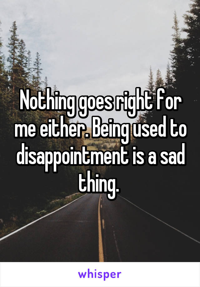 Nothing goes right for me either. Being used to disappointment is a sad thing. 