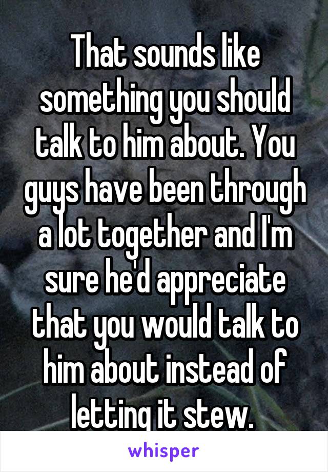 That sounds like something you should talk to him about. You guys have been through a lot together and I'm sure he'd appreciate that you would talk to him about instead of letting it stew. 
