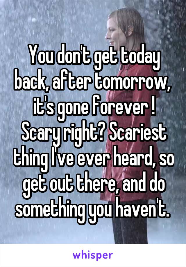 You don't get today back, after tomorrow,  it's gone forever ! Scary right? Scariest thing I've ever heard, so get out there, and do something you haven't. 