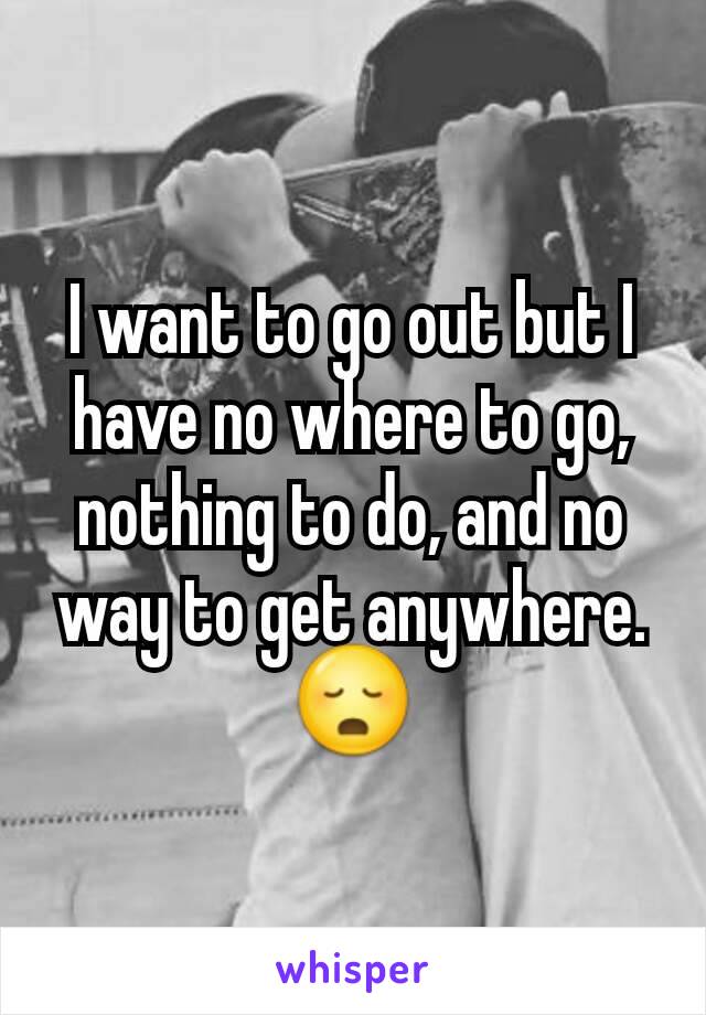 I want to go out but I have no where to go, nothing to do, and no way to get anywhere. 😳