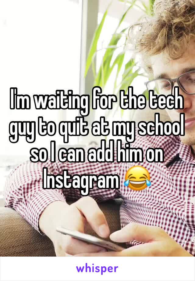 I'm waiting for the tech guy to quit at my school so I can add him on Instagram 😂