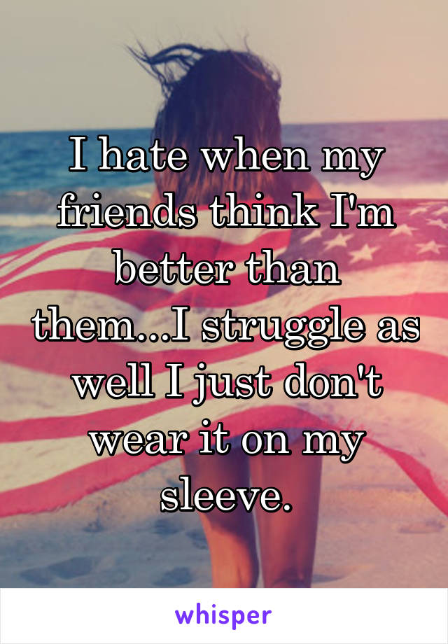 I hate when my friends think I'm better than them...I struggle as well I just don't wear it on my sleeve.