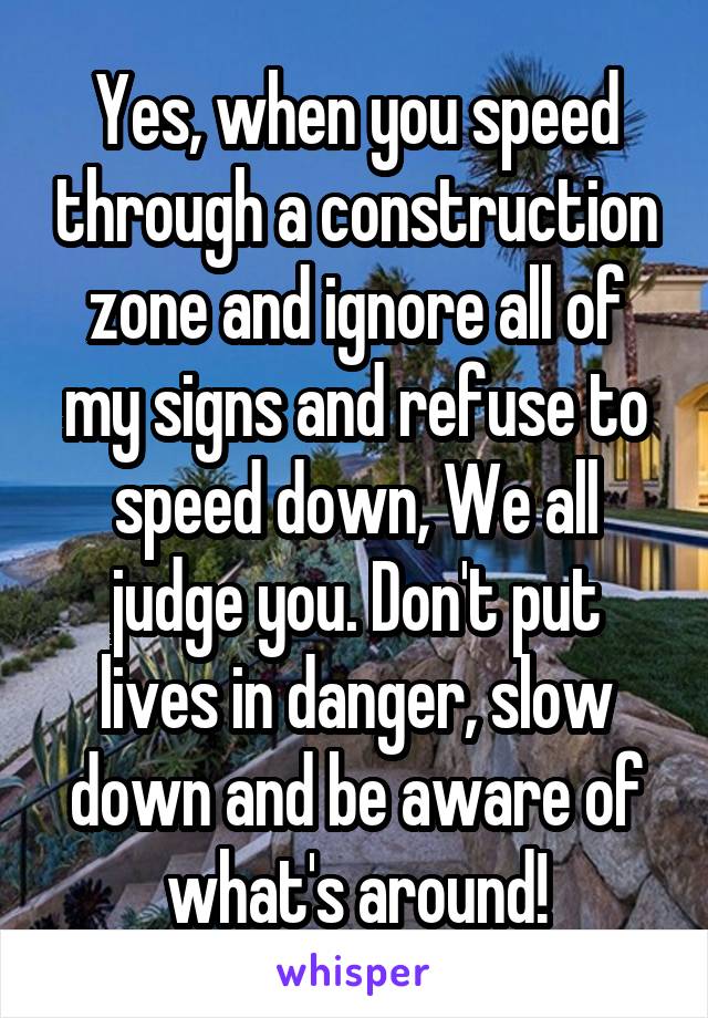 Yes, when you speed through a construction zone and ignore all of my signs and refuse to speed down, We all judge you. Don't put lives in danger, slow down and be aware of what's around!