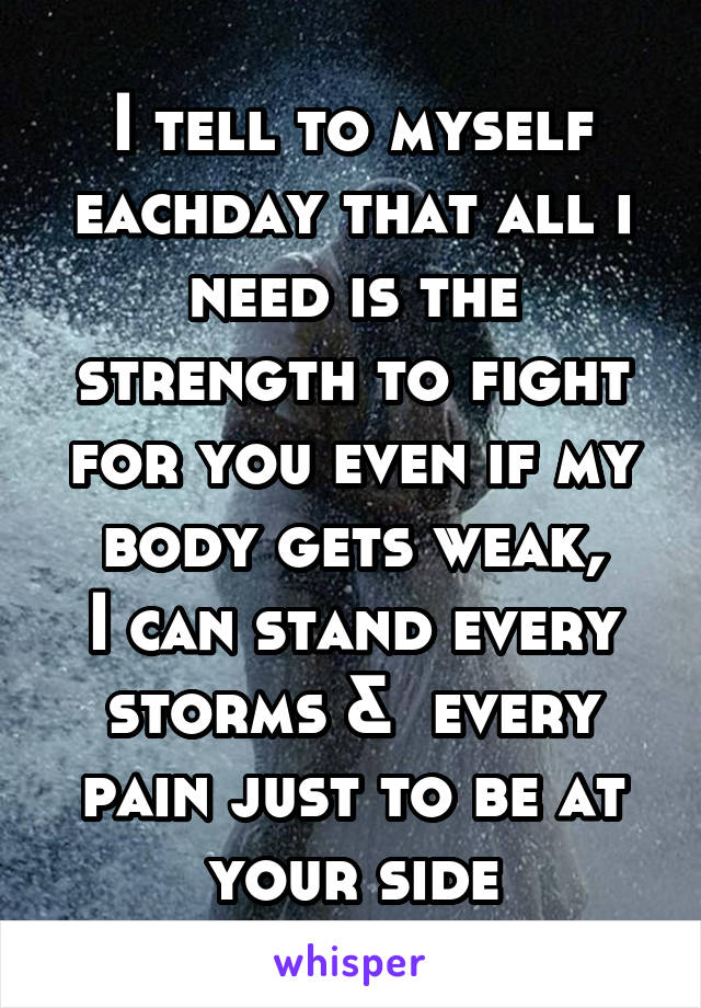 
I tell to myself eachday that all i need is the strength to fight for you even if my body gets weak,
I can stand every storms &  every pain just to be at your side
