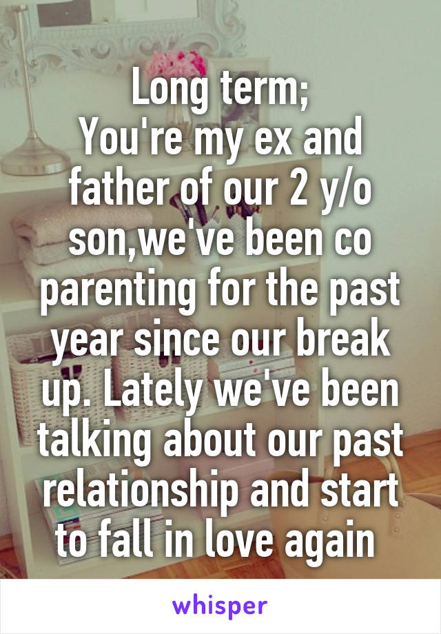 Long term;
You're my ex and father of our 2 y/o son,we've been co parenting for the past year since our break up. Lately we've been talking about our past relationship and start to fall in love again 