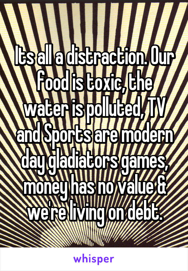 Its all a distraction. Our food is toxic, the water is polluted, TV and Sports are modern day gladiators games, money has no value & we're living on debt.