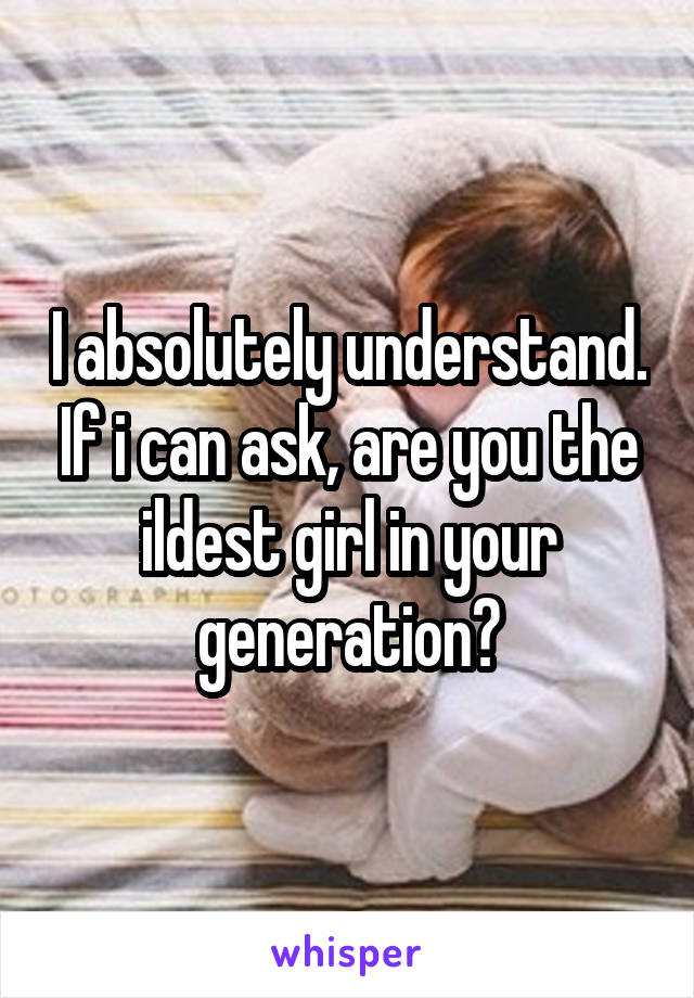 I absolutely understand. If i can ask, are you the ildest girl in your generation?