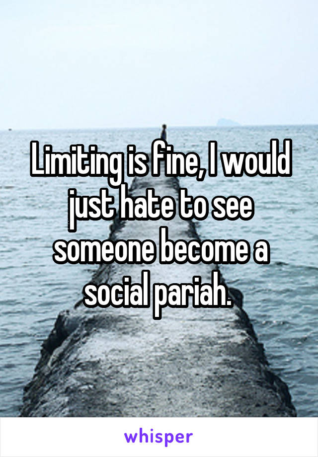 Limiting is fine, I would just hate to see someone become a social pariah. 