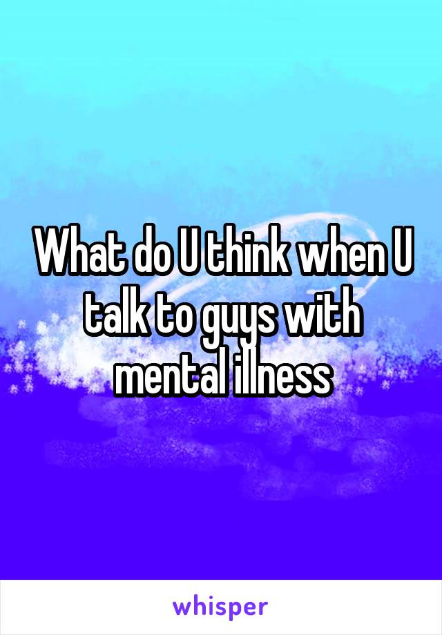 What do U think when U talk to guys with mental illness