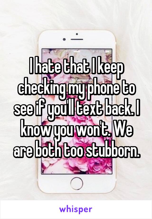 I hate that I keep checking my phone to see if you'll text back. I know you won't. We are both too stubborn.