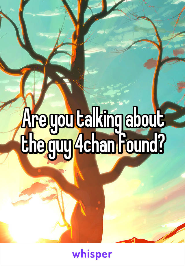 Are you talking about the guy 4chan found?