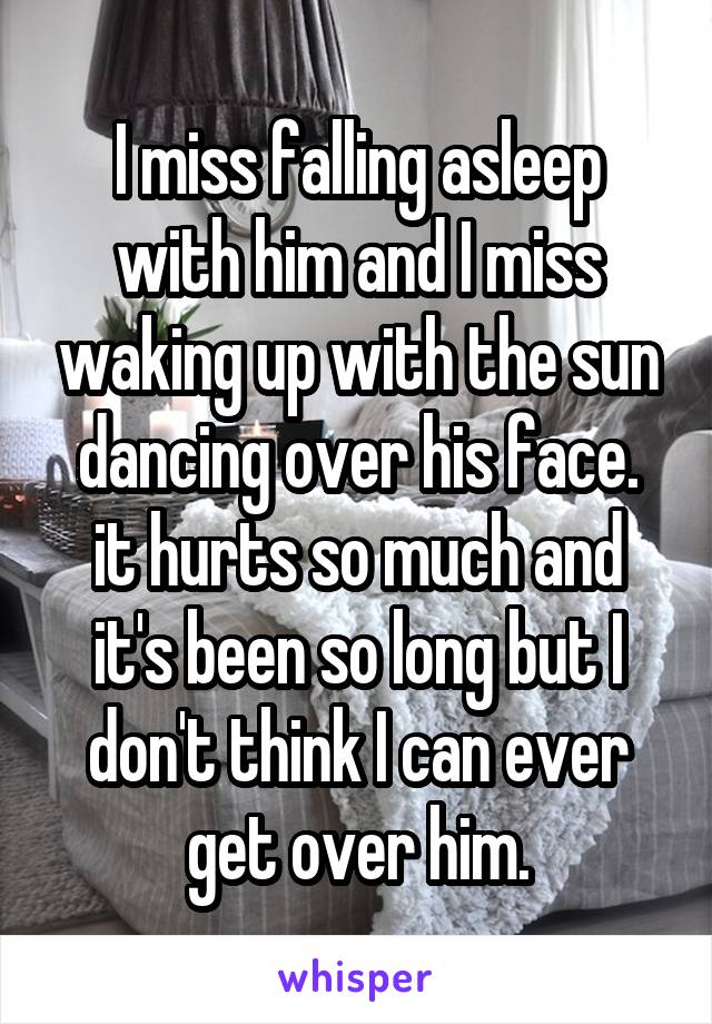 I miss falling asleep with him and I miss waking up with the sun dancing over his face.
it hurts so much and it's been so long but I don't think I can ever get over him.