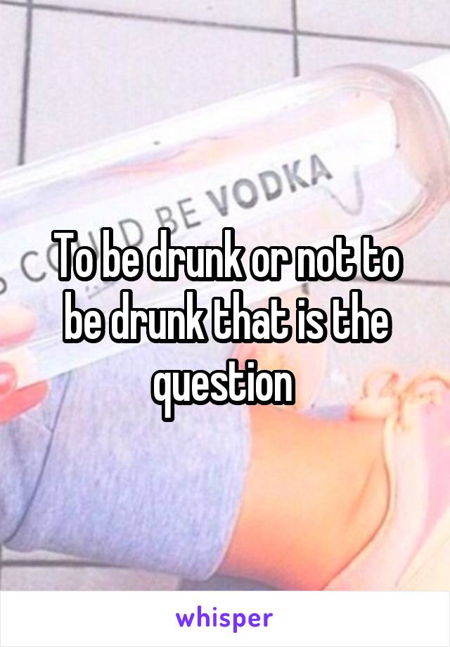 To be drunk or not to be drunk that is the question 