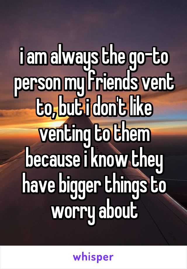 i am always the go-to person my friends vent to, but i don't like venting to them because i know they have bigger things to worry about