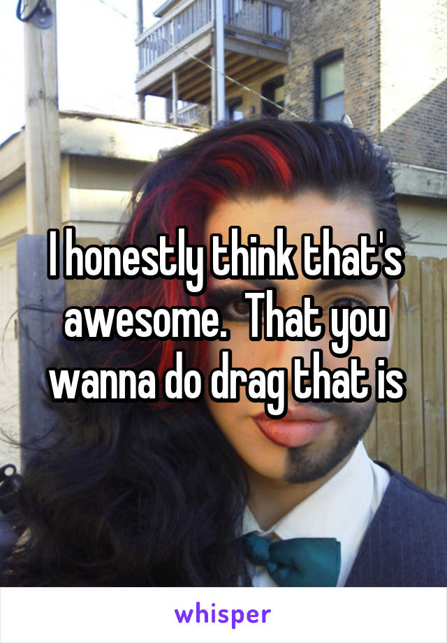I honestly think that's awesome.  That you wanna do drag that is