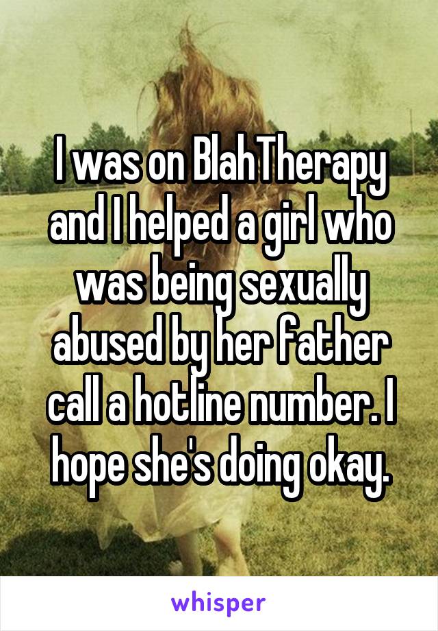 I was on BlahTherapy and I helped a girl who was being sexually abused by her father call a hotline number. I hope she's doing okay.
