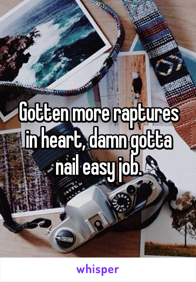 Gotten more raptures in heart, damn gotta nail easy job.