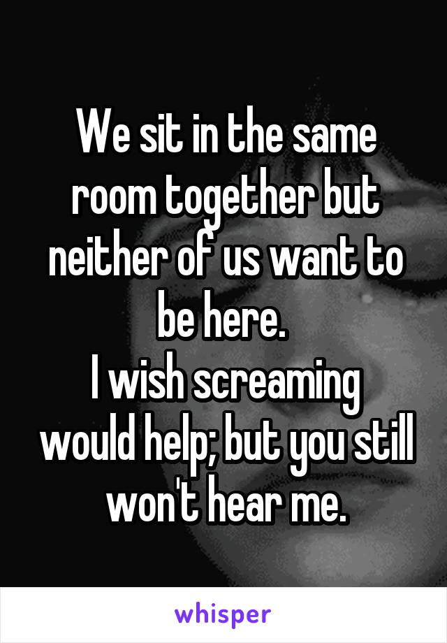 We sit in the same room together but neither of us want to be here. 
I wish screaming would help; but you still won't hear me.