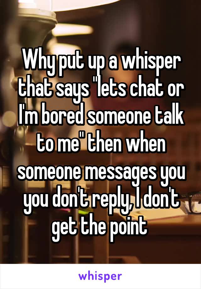 Why put up a whisper that says "lets chat or I'm bored someone talk to me" then when someone messages you you don't reply, I don't get the point 