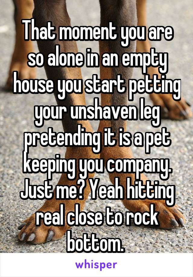 That moment you are so alone in an empty house you start petting your unshaven leg pretending it is a pet keeping you company.
Just me? Yeah hitting real close to rock bottom. 