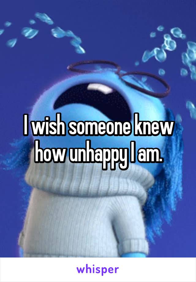 I wish someone knew how unhappy I am.