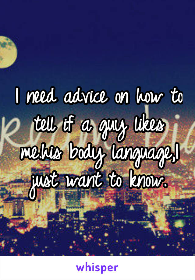I need advice on how to tell if a guy likes me.his body language,I just want to know.
