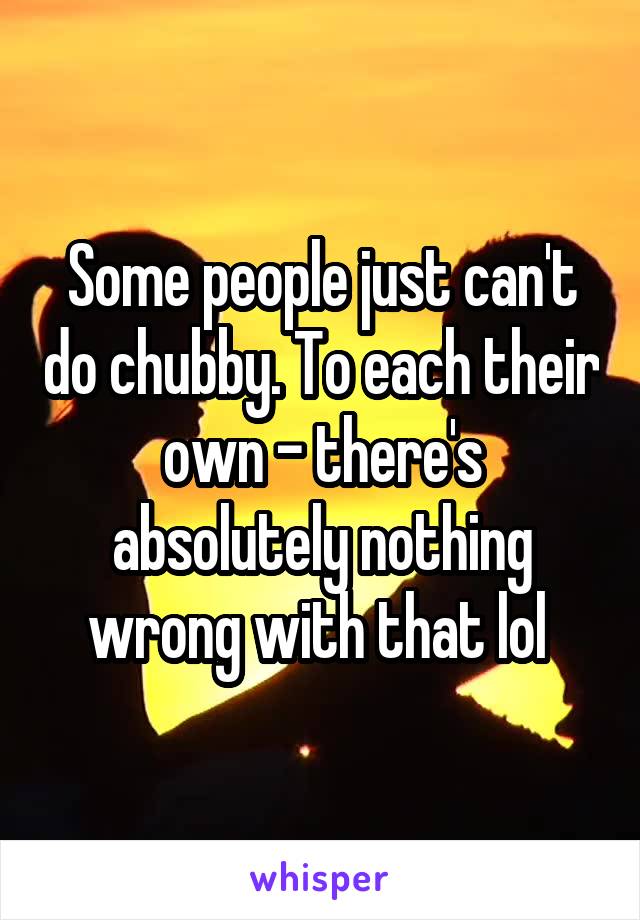 Some people just can't do chubby. To each their own - there's absolutely nothing wrong with that lol 