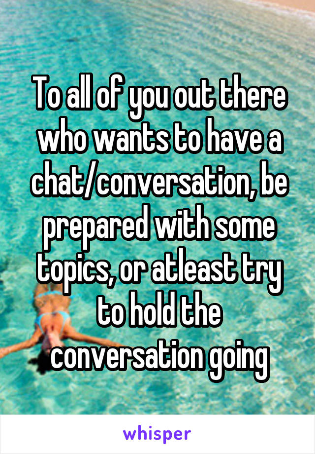 To all of you out there who wants to have a chat/conversation, be prepared with some topics, or atleast try to hold the conversation going