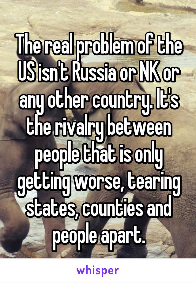 The real problem of the US isn't Russia or NK or any other country. It's the rivalry between people that is only getting worse, tearing states, counties and people apart.