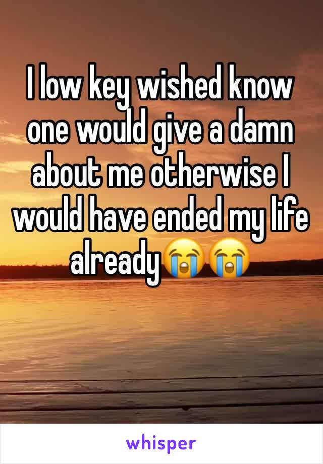 I low key wished know one would give a damn about me otherwise I would have ended my life already😭😭