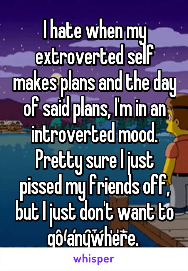 I hate when my extroverted self makes plans and the day of said plans, I'm in an introverted mood. Pretty sure I just pissed my friends off, but I just don't want to go anywhere. 