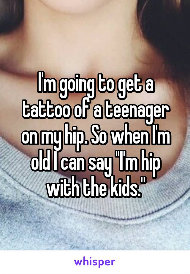 I'm going to get a tattoo of a teenager on my hip. So when I'm old I can say "I'm hip with the kids."