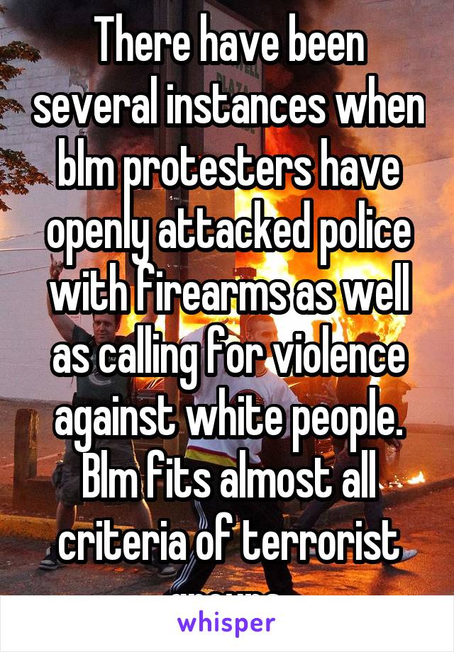 There have been several instances when blm protesters have openly attacked police with firearms as well as calling for violence against white people. Blm fits almost all criteria of terrorist groups.