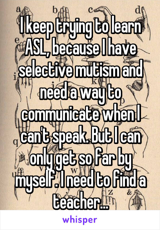 I keep trying to learn ASL, because I have selective mutism and need a way to communicate when I can't speak. But I can only get so far by myself. I need to find a teacher...