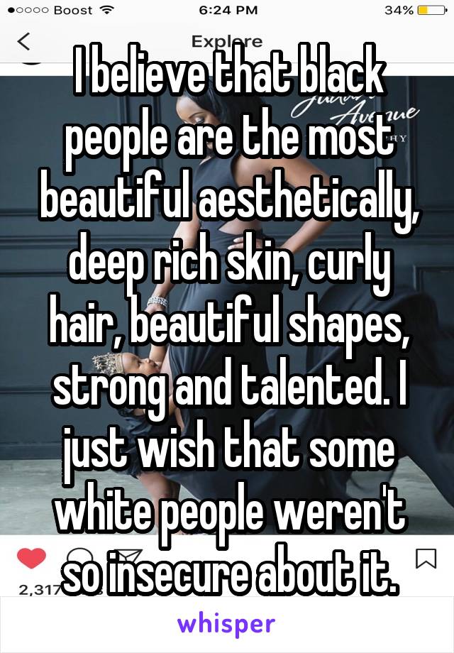 I believe that black people are the most beautiful aesthetically, deep rich skin, curly hair, beautiful shapes, strong and talented. I just wish that some white people weren't so insecure about it.