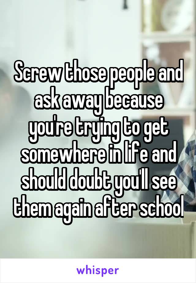 Screw those people and ask away because you're trying to get somewhere in life and should doubt you'll see them again after school