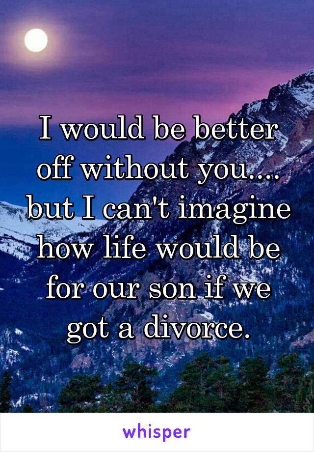 I would be better off without you.... but I can't imagine how life would be for our son if we got a divorce.