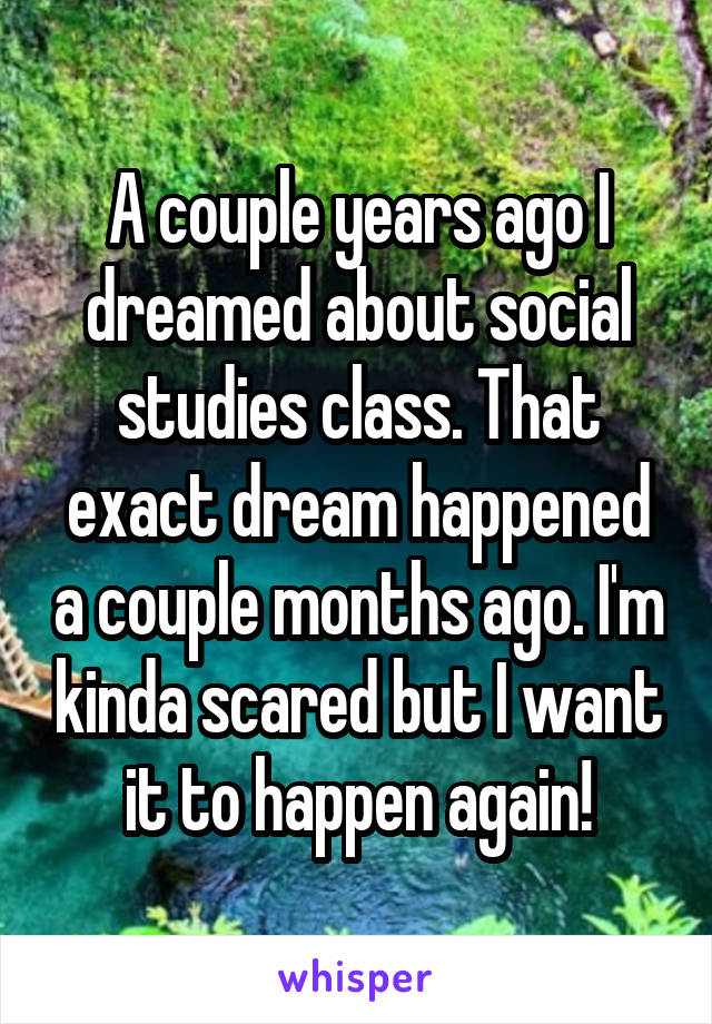 A couple years ago I dreamed about social studies class. That exact dream happened a couple months ago. I'm kinda scared but I want it to happen again!