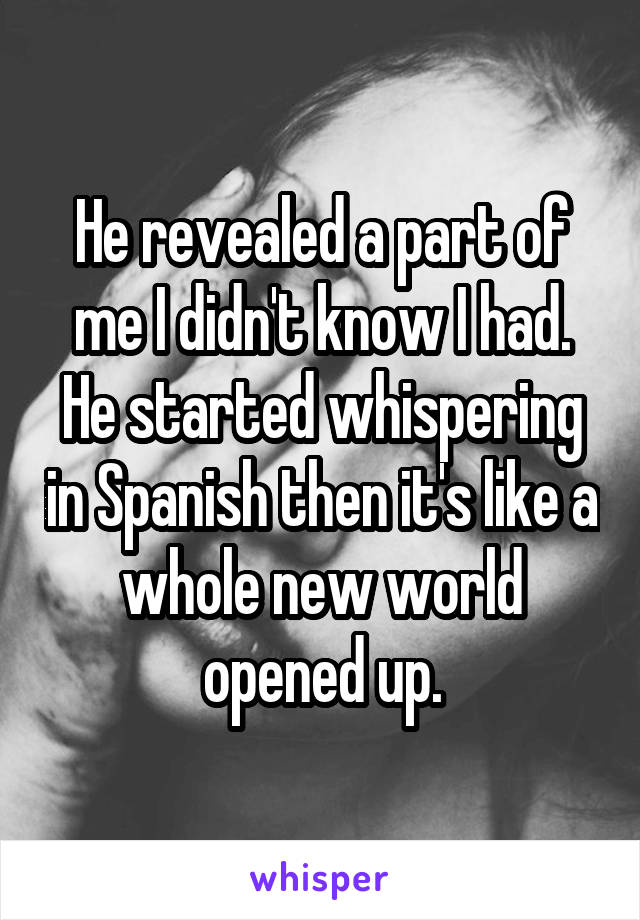 He revealed a part of me I didn't know I had. He started whispering in Spanish then it's like a whole new world opened up.