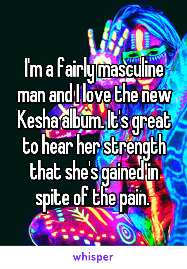 I'm a fairly masculine man and I love the new Kesha album. It's great to hear her strength that she's gained in spite of the pain. 