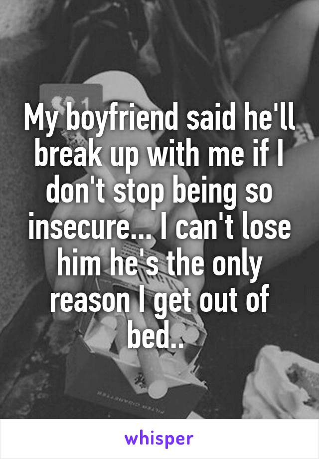 My boyfriend said he'll break up with me if I don't stop being so insecure... I can't lose him he's the only reason I get out of bed.. 