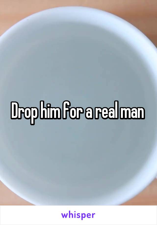 Drop him for a real man 