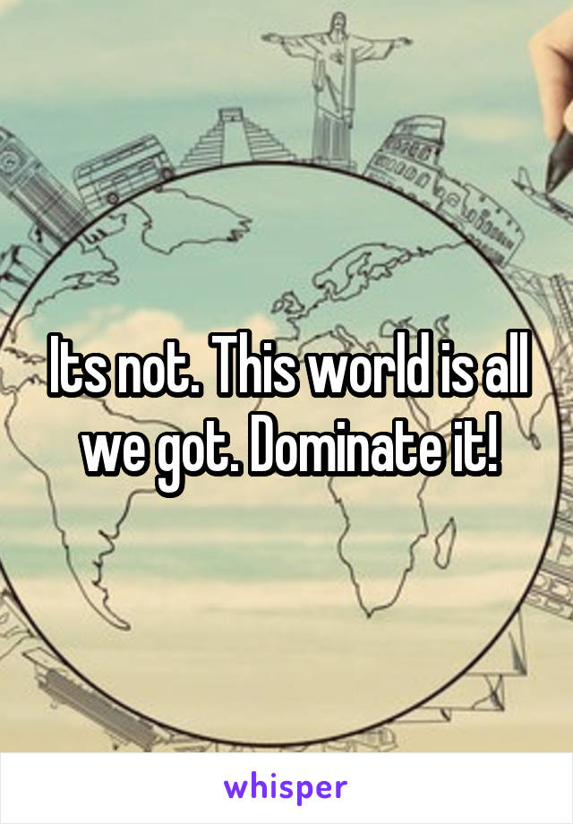 Its not. This world is all we got. Dominate it!