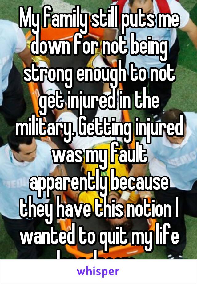 My family still puts me down for not being strong enough to not get injured in the military. Getting injured was my fault apparently because they have this notion I wanted to quit my life long dream. 