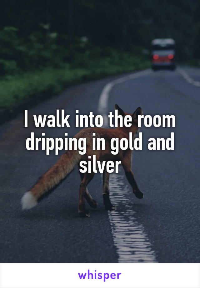 I walk into the room dripping in gold and silver