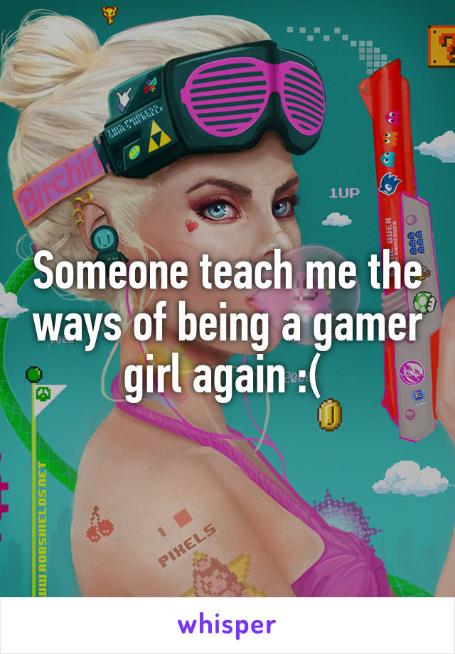 Someone teach me the ways of being a gamer girl again :( 