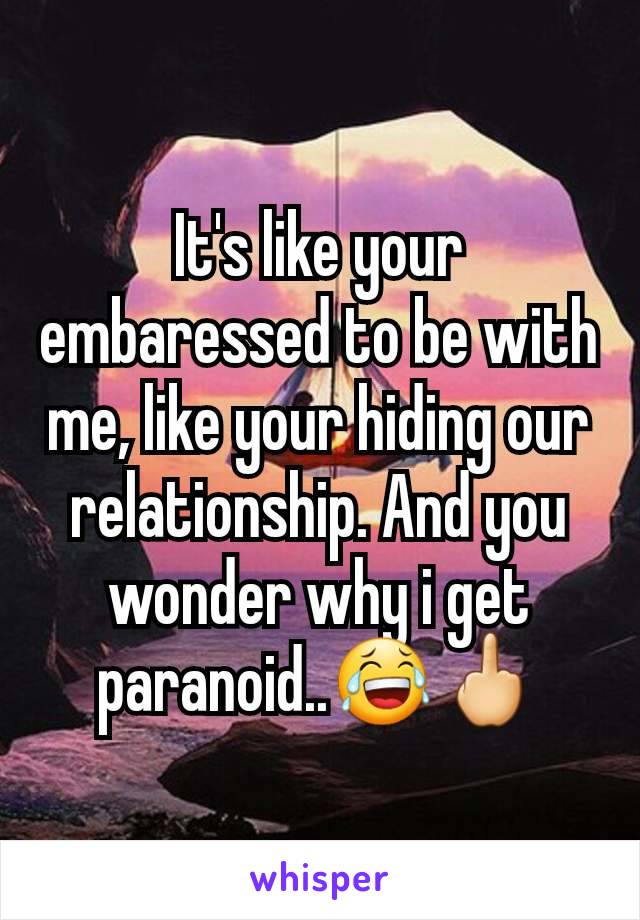 It's like your embaressed to be with me, like your hiding our relationship. And you wonder why i get paranoid..😂🖕