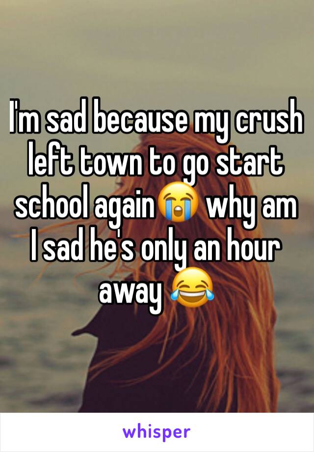 I'm sad because my crush left town to go start school again😭 why am I sad he's only an hour away 😂