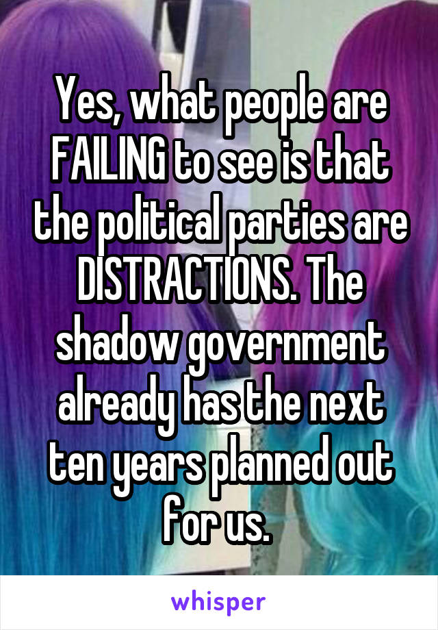 Yes, what people are FAILING to see is that the political parties are DISTRACTIONS. The shadow government already has the next ten years planned out for us. 